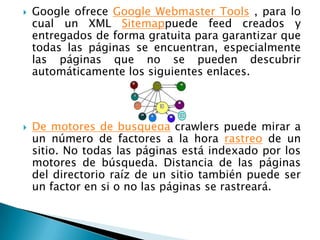    Google ofrece Google Webmaster Tools , para lo
    cual un XML Sitemappuede feed creados y
    entregados de forma gratuita para garantizar que
    todas las páginas se encuentran, especialmente
    las páginas que no se pueden descubrir
    automáticamente los siguientes enlaces.



   De motores de búsqueda crawlers puede mirar a
    un número de factores a la hora rastreo de un
    sitio. No todas las páginas está indexado por los
    motores de búsqueda. Distancia de las páginas
    del directorio raíz de un sitio también puede ser
    un factor en si o no las páginas se rastreará.
 