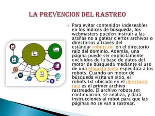    Para evitar contenidos indeseables
    en los índices de búsqueda, los
    webmasters pueden instruir a las
    arañas no a gatear ciertos archivos o
    directorios a través del
    estándar robots.txt en el directorio
    raíz del dominio. Además, una
    página puede ser explícitamente
    excluidos de la base de datos del
    motor de búsqueda mediante el uso
    de una etiqueta meta específica a los
    robots. Cuando un motor de
    búsqueda visita un sitio, el
    robots.txt ubicado en el directorio
    raíz es el primer archivo
    rastreado. El archivo robots.txt
    continuación, se analiza, y dará
    instrucciones al robot para que las
    páginas no se van a rastrear.
 