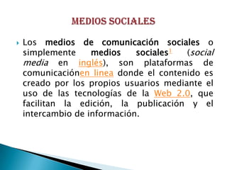    Los medios de comunicación sociales o
    simplemente     medios    sociales1  (social
    media en inglés), son plataformas de
    comunicaciónen linea donde el contenido es
    creado por los propios usuarios mediante el
    uso de las tecnologías de la Web 2.0, que
    facilitan la edición, la publicación y el
    intercambio de información.
 