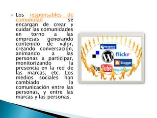    Los responsables de
    comunidad            se
    encargan de crear y
    cuidar las comunidades
    en    torno     a   las
    empresas     generando
    contenido de valor,
    creando conversación,
    animando       a    las
    personas a participar,
    monitorizando        la
    presencia en la red de
    las marcas, etc. Los
    medios sociales han
    cambiado             la
    comunicación entre las
    personas, y entre las
    marcas y las personas.
 