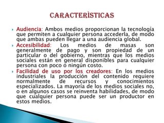    Audiencia: Ambos medios proporcionan la tecnología
    que permiten a cualquier persona accederla, de modo
    que ambas pueden llegar a una audiencia global.
   Accesibilidad:   Los    medios    de    masas    son
    generalmente de pago y son propiedad de un
    particular o del gobierno, mientras que los medios
    sociales están en general disponibles para cualquier
    persona con poco o ningún costo.
   Facilidad de uso por los creadores: En los medios
    industriales la producción del contenido requiere
    normalmente      de   recursos    y    conocimientos
    especializados. La mayoría de los medios sociales no,
    o en algunos casos se reinventa habilidades, de modo
    que cualquier persona puede ser un productor en
    estos medios.
 