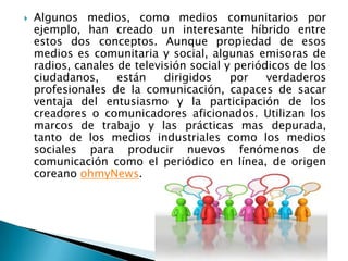    Algunos medios, como medios comunitarios por
    ejemplo, han creado un interesante híbrido entre
    estos dos conceptos. Aunque propiedad de esos
    medios es comunitaria y social, algunas emisoras de
    radios, canales de televisión social y periódicos de los
    ciudadanos,     están    dirigidos    por    verdaderos
    profesionales de la comunicación, capaces de sacar
    ventaja del entusiasmo y la participación de los
    creadores o comunicadores aficionados. Utilizan los
    marcos de trabajo y las prácticas mas depurada,
    tanto de los medios industriales como los medios
    sociales para producir nuevos fenómenos de
    comunicación como el periódico en línea, de origen
    coreano ohmyNews.
 