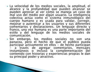    La velocidad de los medios sociales, la amplitud, el
    alcance y la profundidad que pueden alcanzar se
    pueden apreciar al ver cómo se maneja un caso de
    mal uso del medio por algún usuario. La inteligencia
    colectiva actúa como el sistema inmunológico del
    cuerpo humano y es usada para validar, corregir,
    mejorar o autenticar a los usuarios y sus diferentes
    comentarios y declaraciones. Un lenguaje directo y
    franco, una voz humana es una parte importante del
    estilo y del lenguaje de los medios sociales de
    comunicación.
   Sin embargo, los medios sociales no son una
    panacea, pero el hecho de que el público pueda
    participar activamente en ellos - de hecho participan
    - a través de agregar comentarios, mensajes
    instantáneos o incluso la complementación del
    contenido con historias y experiencias propias le dan
    su principal poder y atractivo.
 