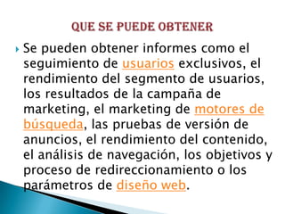    Se pueden obtener informes como el
    seguimiento de usuarios exclusivos, el
    rendimiento del segmento de usuarios,
    los resultados de la campaña de
    marketing, el marketing de motores de
    búsqueda, las pruebas de versión de
    anuncios, el rendimiento del contenido,
    el análisis de navegación, los objetivos y
    proceso de redireccionamiento o los
    parámetros de diseño web.
 