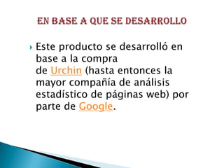    Este producto se desarrolló en
    base a la compra
    de Urchin (hasta entonces la
    mayor compañía de análisis
    estadístico de páginas web) por
    parte de Google.
 
