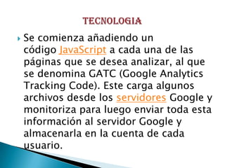    Se comienza añadiendo un
    código JavaScript a cada una de las
    páginas que se desea analizar, al que
    se denomina GATC (Google Analytics
    Tracking Code). Este carga algunos
    archivos desde los servidores Google y
    monitoriza para luego enviar toda esta
    información al servidor Google y
    almacenarla en la cuenta de cada
    usuario.
 