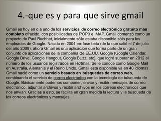 4.-que es y para que sirve gmail
Gmail es hoy en día uno de los servicios de correo electrónico gratuito más
completo ofrecido, con posibilidades de POP3 e IMAP. Gmail comenzó como un
proyecto de Paul Buchhet, inicialmente sólo estaba disponible sólo para los
empleados de Google. Nacido en 2004 en fase beta (de la que salió el 7 de julio
del año 2009), ahora Gmail es una aplicación que forma parte de un gran
conjunto de aplicaciones de la compañía de EE.UU. Google (Google Calendar,
Google Drive, Google Hangout, Google Buzz, etc), que logró superar en 2012 el
número de los usuarios registrados en Hotmail. Se le conoce como Google Mail
en Australia, Alemania y el Reino Unido. Gmail está disponible ya en 40 idiomas.
Gmail nació como un servicio basado en búsquedas de correo web,
combinando el servicio de correo electrónico con la tecnología de búsqueda de
Google. Básicamente podemos componer, enviar y recibir mensajes de correo
electrónico, adjuntar archivos y recibir archivos en los correos electrónicos que
nos envían. Gracias a esto, se facilita en gran medida la lectura y la búsqueda de
los correos electrónicos y mensajes.
 