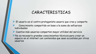 CARACTERISTICAS 
 El usuario es el centro protagonista usuario que crea y comparte 
 Conocimiento compartido en base a la suma de esfuerzos 
individuales 
 Cuantos más usuarios comparten mayor utilidad del servicio 
No es necesario grandes conocimientos técnicos para crear un 
espacio en el internet con contenidos que sean accedidos por otros 
usuarios 
 