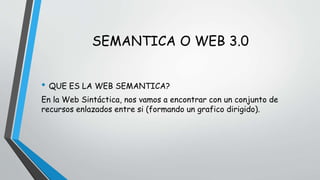 SEMANTICA O WEB 3.0 
• QUE ES LA WEB SEMANTICA? 
En la Web Sintáctica, nos vamos a encontrar con un conjunto de 
recursos enlazados entre si (formando un grafico dirigido). 
 