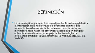 DEFINICIÓN 
• Es un neologismo que se utiliza para describir la evolución del uso y 
la interacción en la red a través de diferentes caminos. Ello 
incluye, la transformación de la red en una base de datos, un 
movimiento hacia hacer los contenidos accesibles por múltiples 
aplicaciones non-browser, el empuje de las tecnologías de 
inteligencia artificial, la web semántica, la Web Geoespacial, o la 
Web 3D 
 