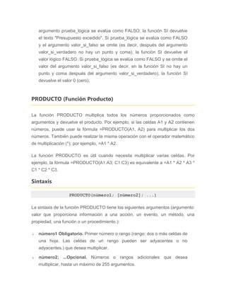 argumento prueba_lógica se evalúa como FALSO, la función SI devuelve
el texto "Presupuesto excedido". Si prueba_lógica se evalúa como FALSO
y el argumento valor_si_falso se omite (es decir, después del argumento
valor_si_verdadero no hay un punto y coma), la función SI devuelve el
valor lógico FALSO. Si prueba_lógica se evalúa como FALSO y se omite el
valor del argumento valor_si_falso (es decir, en la función SI no hay un
punto y coma después del argumento valor_si_verdadero), la función SI
devuelve el valor 0 (cero).
PRODUCTO (Función Producto)
La función PRODUCTO multiplica todos los números proporcionados como
argumentos y devuelve el producto. Por ejemplo, si las celdas A1 y A2 contienen
números, puede usar la fórmula =PRODUCTO(A1, A2) para multiplicar los dos
números. También puede realizar la misma operación con el operador matemático
de multiplicación (*); por ejemplo, =A1 * A2.
La función PRODUCTO es útil cuando necesita multiplicar varias celdas. Por
ejemplo, la fórmula =PRODUCTO(A1:A3; C1:C3) es equivalente a =A1 * A2 * A3 *
C1 * C2 * C3.
Sintaxis
PRODUCTO(número1; [número2]; ...)
La sintaxis de la función PRODUCTO tiene los siguientes argumentos (argumento:
valor que proporciona información a una acción, un evento, un método, una
propiedad, una función o un procedimiento.):
número1 Obligatorio. Primer número o rango (rango: dos o más celdas de
una hoja. Las celdas de un rango pueden ser adyacentes o no
adyacentes.) que desea multiplicar.
número2; ...Opcional. Números o rangos adicionales que desea
multiplicar, hasta un máximo de 255 argumentos.
 