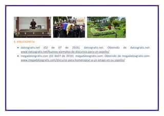 8. BIBLIOGRAFÍA
 datosgratis.net (02 de 07 de 2016). datosgratis.net. Obtenido de datosgratis.net:
www.datosgratis.net/buenos-ejemplos-de-discursos-para-un-sepelio/
 megadatosgratis.com (02 de07 de 2016). megadatosgratis.com. Obtenido de megadatosgratis.com:
www.megadatosgratis.com/discurso-para-homenajear-a-un-amigo-en-su-sepelio/
 