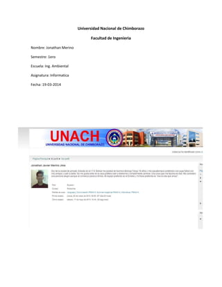 Universidad Nacional de Chimborazo
Facultad de Ingenieria
Nombre: Jonathan Merino
Semestre: 1ero
Escuela: Ing. Ambiental
Asignatura: Informatica
Fecha: 19-03-2014
 