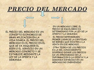 PRECIO DEL MERCADO EL PRECIO DEL MERCADO ES UN CONCEPTO ECONOMICO DE GRAN APLICACION EN LA VIDA DIARIA. EL PRECIO DEL MERCADO ES EL PRECIO EN EL QUE SE VA ADQUIRIR EL BIEN O EL SERVICIO EN UN MERCADO CONCRETO Y SE ESTABLECE MEDIANTE LA LEY DE LA OFERTA Y LA DEMANDA EN UN MERCADO LIBRE, EL PRECIO DE EQUILIBRIO ES DETERMINADO POR LA LEY DE LA OFERTA Y LA DEMANDA  EL PRECIO DEPENDERAEN PRIMER LUGAR DE LA CANTIDAD DE BIENES QUE EXISTEN A LA VENTA EN ESE MERCADO. OTRA TEORIA DE LOS PRECIOS ES LA DEL CONOCIMIENTO DISPERSO DONDE LOS PRECIOS DA UN APROXIMADO DE LA INFORMACION D LA OFERTA Y LA DEMANDA ESPARCIDA EN UN MERCADO NO INERVENIDO 