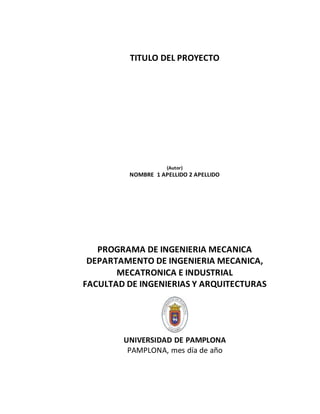 TITULO DEL PROYECTO
(Autor)
NOMBRE 1 APELLIDO 2 APELLIDO
PROGRAMA DE INGENIERIA MECANICA
DEPARTAMENTO DE INGENIERIA MECANICA,
MECATRONICA E INDUSTRIAL
FACULTAD DE INGENIERIAS Y ARQUITECTURAS
UNIVERSIDAD DE PAMPLONA
PAMPLONA, mes día de año
 