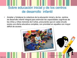 Sobre educación inicial y de los centros 
de desarrollo infantil 
• Ampliar y fortalecer la cobertura de la educación inicial y de los centros 
de desarrollo infantil integral para estimular las capacidades cognitivas de 
los niños y niñas menores de 5 años, procurando que en cada circuito 
exista una oferta educativa completa, con prioridad en aquellos con mayor 
déficit de acceso. 
 