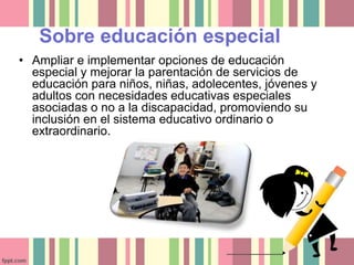 Sobre educación especial 
• Ampliar e implementar opciones de educación 
especial y mejorar la parentación de servicios de 
educación para niños, niñas, adolecentes, jóvenes y 
adultos con necesidades educativas especiales 
asociadas o no a la discapacidad, promoviendo su 
inclusión en el sistema educativo ordinario o 
extraordinario. 
 