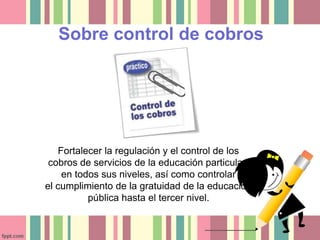 Sobre control de cobros 
Fortalecer la regulación y el control de los 
cobros de servicios de la educación particular, 
en todos sus niveles, así como controlar 
el cumplimiento de la gratuidad de la educación 
pública hasta el tercer nivel. 
 