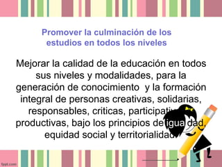 Promover la culminación de los 
estudios en todos los niveles 
Mejorar la calidad de la educación en todos 
sus niveles y modalidades, para la 
generación de conocimiento y la formación 
integral de personas creativas, solidarias, 
responsables, criticas, participativas y 
productivas, bajo los principios de igualdad, 
equidad social y territorialidad. 
 