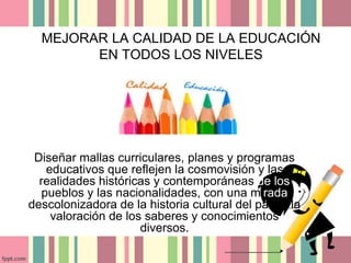MEJORAR LA CALIDAD DE LA EDUCACIÓN 
EN TODOS LOS NIVELES 
Diseñar mallas curriculares, planes y programas 
educativos que reflejen la cosmovisión y las 
realidades históricas y contemporáneas de los 
pueblos y las nacionalidades, con una mirada 
descolonizadora de la historia cultural del país y la 
valoración de los saberes y conocimientos 
diversos. 
 