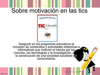 Sobre motivación en las tics 
Asegurar en los programas educativos la 
inclusión de contenidos y actividades didácticas e 
informativas que motiven el interés por las 
ciencias, las tecnologías y la investigación, para 
la construcción de una sociedad socialista del 
conocimiento. 
 