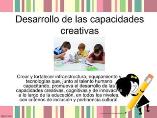 Desarrollo de las capacidades 
creativas 
Crear y fortalecer infraestructura, equipamiento y 
tecnologías que, junto al talento humano 
capacitando, promueva el desarrollo de las 
capacidades creativas, cognitivas y de innovación 
a lo largo de la educación, en todos los niveles, 
con criterios de inclusión y pertinencia cultural. 
 
