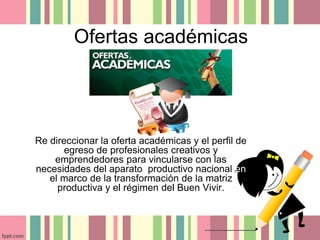 Ofertas académicas 
Re direccionar la oferta académicas y el perfil de 
egreso de profesionales creativos y 
emprendedores para vincularse con las 
necesidades del aparato productivo nacional en 
el marco de la transformación de la matriz 
productiva y el régimen del Buen Vivir. 
 