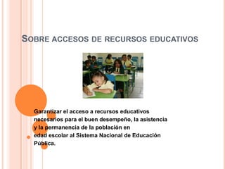 SOBRE ACCESOS DE RECURSOS EDUCATIVOS
Garantizar el acceso a recursos educativos
necesarios para el buen desempeño, la asistencia
y la permanencia de la población en
edad escolar al Sistema Nacional de Educación
Pública.
 