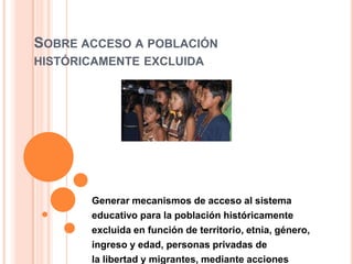 SOBRE ACCESO A POBLACIÓN
HISTÓRICAMENTE EXCLUIDA
Generar mecanismos de acceso al sistema
educativo para la población históricamente
excluida en función de territorio, etnia, género,
ingreso y edad, personas privadas de
la libertad y migrantes, mediante acciones
 