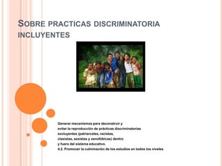 SOBRE PRACTICAS DISCRIMINATORIA
INCLUYENTES
Generar mecanismos para deconstruir y
evitar la reproducción de prácticas discriminatorias
excluyentes (patriarcales, racistas,
clasistas, sexistas y xenofóbicas) dentro
y fuera del sistema educativo.
4.2. Promover la culminación de los estudios en todos los niveles
 