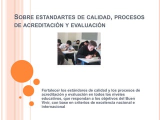 SOBRE ESTANDARTES DE CALIDAD, PROCESOS
DE ACREDITACIÓN Y EVALUACIÓN
Fortalecer los estándares de calidad y los procesos de
acreditación y evaluación en todos los niveles
educativos, que respondan a los objetivos del Buen
Vivir, con base en criterios de excelencia nacional e
internacional
 