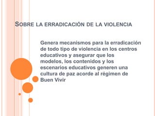 SOBRE LA ERRADICACIÓN DE LA VIOLENCIA
Genera mecanismos para la erradicación
de todo tipo de violencia en los centros
educativos y asegurar que los
modelos, los contenidos y los
escenarios educativos generen una
cultura de paz acorde al régimen de
Buen Vivir
 