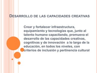DESARROLLO DE LAS CAPACIDADES CREATIVAS
Crear y fortalecer infraestructura,
equipamiento y tecnologías que, junto al
talento humano capacitando, promueva el
desarrollo de las capacidades creativas,
cognitivas y de innovación a lo largo de la
educación, en todos los niveles, con
criterios de inclusión y pertinencia cultural
 