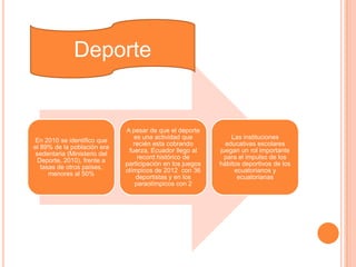 En 2010 se identifico que
el 89% de la población era
sedentaria (Ministerio del
Deporte, 2010), frente a
tasas de otros países,
menores al 50%
A pesar de que el deporte
es una actividad que
recién esta cobrando
fuerza, Ecuador llego al
record histórico de
participación en los juegos
olímpicos de 2012 con 36
deportistas y en los
paraolímpicos con 2
Las instituciones
educativas escolares
juegan un rol importante
para el impulso de los
hábitos deportivos de los
ecuatorianos y
ecuatorianas
Deporte
 