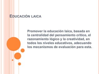 EDUCACIÓN LAICA
Promover la educación laica, basada en
la centralidad del pensamiento critico, el
razonamiento lógico y la creatividad, en
todos los niveles educativos, adecuando
los mecanismos de evaluación para esta.
 