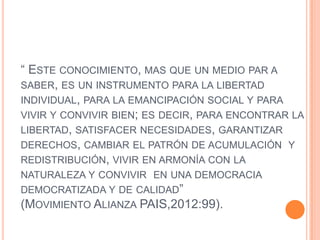 “ ESTE CONOCIMIENTO, MAS QUE UN MEDIO PAR A
SABER, ES UN INSTRUMENTO PARA LA LIBERTAD
INDIVIDUAL, PARA LA EMANCIPACIÓN SOCIAL Y PARA
VIVIR Y CONVIVIR BIEN; ES DECIR, PARA ENCONTRAR LA
LIBERTAD, SATISFACER NECESIDADES, GARANTIZAR
DERECHOS, CAMBIAR EL PATRÓN DE ACUMULACIÓN Y
REDISTRIBUCIÓN, VIVIR EN ARMONÍA CON LA
NATURALEZA Y CONVIVIR EN UNA DEMOCRACIA
DEMOCRATIZADA Y DE CALIDAD”
(MOVIMIENTO ALIANZA PAIS,2012:99).
 