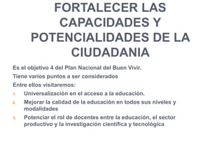 FORTALECER LAS
CAPACIDADES Y
POTENCIALIDADES DE LA
CIUDADANIA
Es el objetivo 4 del Plan Nacional del Buen Vivir.
Tiene varios puntos a ser considerados
Entre ellos visitaremos:
1. Universalización en el acceso a la educación.
2. Mejorar la calidad de la educación en todos sus niveles y
modalidades
3. Potenciar el rol de docentes entre la educación, el sector
productivo y la investigación científica y tecnológica
 