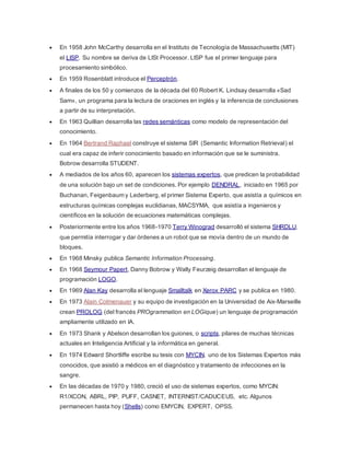  En 1958 John McCarthy desarrolla en el Instituto de Tecnología de Massachusetts (MIT)
el LISP. Su nombre se deriva de LISt Processor. LISP fue el primer lenguaje para
procesamiento simbólico.
 En 1959 Rosenblatt introduce el Perceptrón.
 A finales de los 50 y comienzos de la década del 60 Robert K. Lindsay desarrolla «Sad
Sam», un programa para la lectura de oraciones en inglés y la inferencia de conclusiones
a partir de su interpretación.
 En 1963 Quillian desarrolla las redes semánticas como modelo de representación del
conocimiento.
 En 1964 Bertrand Raphael construye el sistema SIR (Semantic Information Retrieval) el
cual era capaz de inferir conocimiento basado en información que se le suministra.
Bobrow desarrolla STUDENT.
 A mediados de los años 60, aparecen los sistemas expertos, que predicen la probabilidad
de una solución bajo un set de condiciones. Por ejemplo DENDRAL, iniciado en 1965 por
Buchanan, Feigenbaum y Lederberg, el primer Sistema Experto, que asistía a químicos en
estructuras químicas complejas euclidianas, MACSYMA, que asistía a ingenieros y
científicos en la solución de ecuaciones matemáticas complejas.
 Posteriormente entre los años 1968-1970 Terry Winograd desarrolló el sistema SHRDLU,
que permitía interrogar y dar órdenes a un robot que se movía dentro de un mundo de
bloques.
 En 1968 Minsky publica Semantic Information Processing.
 En 1968 Seymour Papert, Danny Bobrow y Wally Feurzeig desarrollan el lenguaje de
programación LOGO.
 En 1969 Alan Kay desarrolla el lenguaje Smalltalk en Xerox PARC y se publica en 1980.
 En 1973 Alain Colmenauer y su equipo de investigación en la Universidad de Aix-Marseille
crean PROLOG (del francés PROgrammation en LOGique) un lenguaje de programación
ampliamente utilizado en IA.
 En 1973 Shank y Abelson desarrollan los guiones, o scripts, pilares de muchas técnicas
actuales en Inteligencia Artificial y la informática en general.
 En 1974 Edward Shortliffe escribe su tesis con MYCIN, uno de los Sistemas Expertos más
conocidos, que asistió a médicos en el diagnóstico y tratamiento de infecciones en la
sangre.
 En las décadas de 1970 y 1980, creció el uso de sistemas expertos, como MYCIN:
R1/XCON, ABRL, PIP, PUFF, CASNET, INTERNIST/CADUCEUS, etc. Algunos
permanecen hasta hoy (Shells) como EMYCIN, EXPERT, OPSS.
 