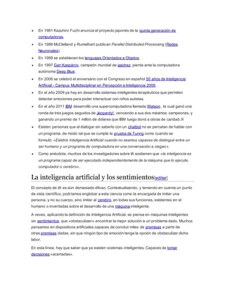  En 1981 Kazuhiro Fuchi anuncia el proyecto japonés de la quinta generación de
computadoras.
 En 1986 McClelland y Rumelhart publican Parallel Distributed Processing (Redes
Neuronales).
 En 1988 se establecen los lenguajes Orientados a Objetos.
 En 1997 Gari Kaspárov, campeón mundial de ajedrez, pierde ante la computadora
autónoma Deep Blue.
 En 2006 se celebró el aniversario con el Congreso en español 50 años de Inteligencia
Artificial - Campus Multidisciplinar en Percepción e Inteligencia 2006.
 En el año 2009 ya hay en desarrollo sistemas inteligentes terapéuticos que permiten
detectar emociones para poder interactuar con niños autistas.
 En el año 2011 IBM desarrolló una supercomputadora llamada Watson , la cual ganó una
ronda de tres juegos seguidos de Jeopardy!, venciendo a sus dos máximos campeones, y
ganando un premio de 1 millón de dólares que IBM luego donó a obras de caridad.10
 Existen personas que al dialogar sin saberlo con un chatbot no se percatan de hablar con
un programa, de modo tal que se cumple la prueba de Turing como cuando se
formuló: «Existirá Inteligencia Artificial cuando no seamos capaces de distinguir entre un
ser humano y un programa de computadora en una conversación a ciegas».
 Como anécdota, muchos de los investigadores sobre IA sostienen que «la inteligencia es
un programa capaz de ser ejecutado independientemente de la máquina que lo ejecute,
computador o cerebro».
La inteligencia artificial y los sentimientos[editar]
El concepto de IA es aún demasiado difuso. Contextualizando, y teniendo en cuenta un punto
de vista científico, podríamos englobar a esta ciencia como la encargada de imitar una
persona, y no su cuerpo, sino imitar al cerebro, en todas sus funciones, existentes en el
humano o inventadas sobre el desarrollo de una máquina inteligente.
A veces, aplicando la definición de Inteligencia Artificial, se piensa en máquinas inteligentes
sin sentimientos, que «obstaculizan» encontrar la mejor solución a un problema dado. Muchos
pensamos en dispositivos artificiales capaces de concluir miles de premisas a partir de
otras premisas dadas, sin que ningún tipo de emoción tenga la opción de obstaculizar dicha
labor.
En esta línea, hay que saber que ya existen sistemas inteligentes. Capaces de tomar
decisiones «acertadas».
 