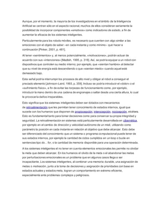 Aunque, por el momento, la mayoría de los investigadores en el ámbito de la Inteligencia
Artificial se centran sólo en el aspecto racional, muchos de ellos consideran seriamente la
posibilidad de incorporar componentes «emotivos» como indicadores de estado, a fin de
aumentar la eficacia de los sistemas inteligentes.
Particularmente para los robots móviles, es necesario que cuenten con algo similar a las
emociones con el objeto de saber –en cada instante y como mínimo– qué hacer a
continuación [Pinker, 2001, p. 481].
Al tener «sentimientos» y, al menos potencialmente, «motivaciones», podrán actuar de
acuerdo con sus «intenciones» [Mazlish, 1995, p. 318]. Así, se podría equipar a un robot con
dispositivos que controlen su medio interno; por ejemplo, que «sientan hambre» al detectar
que su nivel de energía está descendiendo o que «sientan miedo» cuando aquel esté
demasiado bajo.
Esta señal podría interrumpir los procesos de alto nivel y obligar al robot a conseguir el
preciado elemento [Johnson-Laird, 1993, p. 359]. Incluso se podría introducir el «dolor» o el
«sufrimiento físico», a fin de evitar las torpezas de funcionamiento como, por ejemplo,
introducir la mano dentro de una cadena de engranajes o saltar desde una cierta altura, lo cual
le provocaría daños irreparables.
Esto significa que los sistemas inteligentes deben ser dotados con mecanismos
de retroalimentación que les permitan tener conocimiento de estados internos, igual que
sucede con los humanos que disponen de propiocepción, interocepción, nocicepción, etcétera.
Esto es fundamental tanto para tomar decisiones como para conservar su propia integridad y
seguridad. La retroalimentación en sistemas está particularmente desarrollada en cibernética,
por ejemplo en el cambio de dirección y velocidad autónomo de un misil, utilizando como
parámetro la posición en cada instante en relación al objetivo que debe alcanzar. Esto debe
ser diferenciado del conocimiento que un sistema o programa computacional puede tener de
sus estados internos, por ejemplo la cantidad de ciclos cumplidos en un loop o bucle en
sentencias tipo do... for, o la cantidad de memoria disponible para una operación determinada.
A los sistemas inteligentes el no tener en cuenta elementos emocionales les permite no olvidar
la meta que deben alcanzar. En los humanos el olvido de la meta o el abandonar las metas
por perturbaciones emocionales es un problema que en algunos casos llega a ser
incapacitante. Los sistemas inteligentes, al combinar una memoria durable, una asignación de
metas o motivación, junto a la toma de decisiones y asignación de prioridades con base en
estados actuales y estados meta, logran un comportamiento en extremo eficiente,
especialmente ante problemas complejos y peligrosos.
 