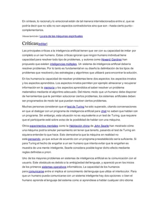 En síntesis, lo racional y lo emocional están de tal manera interrelacionados entre sí, que se
podría decir que no sólo no son aspectos contradictorios sino que son –hasta cierto punto–
complementarios.
Véase también: La era de las máquinas espirituales
Críticas[editar]
Las principales críticas a la inteligencia artificial tienen que ver con su capacidad de imitar por
completo a un ser humano. Estas críticas ignoran que ningún humano individual tiene
capacidad para resolver todo tipo de problemas, y autores como Howard Gardner han
propuesto que existen inteligencias múltiples. Un sistema de inteligencia artificial debería
resolver problemas. Por lo tanto es fundamental en su diseño la delimitación de los tipos de
problemas que resolverá y las estrategias y algoritmos que utilizará para encontrar la solución.
En los humanos la capacidad de resolver problemas tiene dos aspectos: los aspectos innatos
y los aspectos aprendidos. Los aspectos innatos permiten por ejemplo almacenar y recuperar
información en la memoria y los aspectos aprendidos el saber resolver un problema
matemático mediante el algoritmo adecuado. Del mismo modo que un humano debe disponer
de herramientas que le permitan solucionar ciertos problemas, los sistemas artificiales deben
ser programados de modo tal que puedan resolver ciertos problemas.
Muchas personas consideran que el test de Turing ha sido superado, citando conversaciones
en que al dialogar con un programa de inteligencia artificial para chat no saben que hablan con
un programa. Sin embargo, esta situación no es equivalente a un test de Turing, que requiere
que el participante esté sobre aviso de la posibilidad de hablar con una máquina.
Otros experimentos mentales como la Habitación china de John Searle han mostrado cómo
una máquina podría simular pensamiento sin tener que tenerlo, pasando el test de Turing sin
siquiera entender lo que hace. Esto demostraría que la máquina en realidad no
está pensando, ya que actuar de acuerdo con un programa preestablecido sería suficiente. Si
para Turing el hecho de engañar a un ser humano que intenta evitar que le engañen es
muestra de una mente inteligente, Searle considera posible lograr dicho efecto mediante
reglas definidas a priori.
Uno de los mayores problemas en sistemas de inteligencia artificial es la comunicación con el
usuario. Este obstáculo es debido a la ambigüedad del lenguaje, y apareció ya en los inicios
de los primeros sistemas operativos informáticos. La capacidad de los humanos
para comunicarse entre sí implica el conocimiento del lenguaje que utiliza el interlocutor. Para
que un humano pueda comunicarse con un sistema inteligente hay dos opciones: o bien el
humano aprende el lenguaje del sistema como si aprendiese a hablar cualquier otro idioma
 
