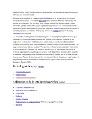 distinto al nativo, o bien el sistema tiene la capacidad de interpretar el mensaje del usuario en
la lengua que el usuario utiliza.
Un humano durante toda su vida aprende el vocabulario de su lengua nativa. Un humano
interpreta los mensajes a pesar de la polisemia de las palabras utilizando el contexto para
resolver ambigüedades. Sin embargo, debe conocer los distintos significados para poder
interpretar, y es por esto que lenguajes especializados y técnicos son conocidos solamente
por expertos en las respectivas disciplinas. Un sistema de inteligencia artificial se enfrenta con
el mismo problema, la polisemia del lenguaje humano, su sintaxis poco estructurada y
los dialectos entre grupos.
Los desarrollos en inteligencia artificial son mayores en los campos disciplinares en los que
existe mayor consenso entre especialistas. Un sistema experto es más probable de ser
programado en física o en medicina que en sociología o en psicología. Esto se debe al
problema del consenso entre especialistas en la definición de los conceptos involucrados y en
los procedimientos y técnicas a utilizar. Por ejemplo, en física hay acuerdo sobre el concepto
de velocidad y cómo calcularla. Sin embargo, en psicología se discuten los conceptos, la
etiología, la psicopatología y cómo proceder ante cierto diagnóstico. Esto dificulta la creación
de sistemas inteligentes porque siempre habrá desacuerdo sobre lo que se esperaría que el
sistema haga. A pesar de esto hay grandes avances en el diseño de sistemas expertos para el
diagnóstico y toma de decisiones en el ámbito médico y psiquiátrico (Adaraga Morales,
Zaccagnini Sancho, 1994).
Tecnologías de apoyo[editar]
 Interfaces de usuario
 Visión artificial
 Smart process management
Aplicaciones de la inteligencia artificial[editar]
 Lingüística computacional
 Minería de datos (Data Mining)
 Industriales.
 Medicina
 Mundos virtuales
 Procesamiento de lenguaje natural (Natural Language Processing)
 Robótica
 