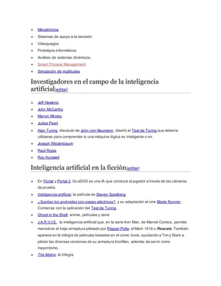  Mecatrónica
 Sistemas de apoyo a la decisión
 Videojuegos
 Prototipos informáticos
 Análisis de sistemas dinámicos.
 Smart Process Management
 Simulación de multitudes
Investigadores en el campo de la inteligencia
artificial[editar]
 Jeff Hawkins
 John McCarthy
 Marvin Minsky
 Judea Pearl
 Alan Turing, discípulo de John von Neumann, diseñó el Test de Turing que debería
utilizarse para comprender si una máquina lógica es inteligente o no.
 Joseph Weizenbaum
 Raúl Rojas
 Ray Kurzweil
Inteligencia artificial en la ficción[editar]
 En Portal y Portal 2, GLaDOS es una IA que conduce al jugador a través de las cámaras
de prueba.
 Inteligencia artificial, la película de Steven Spielberg.
 ¿Sueñan los androides con ovejas eléctricas?, y su adaptación al cine Blade Runner.
Comienza con la aplicación del Test de Turing.
 Ghost in the Shell, anime, películas y serie
 J.A.R.V.I.S., la inteligencia artificial que, en la serie Iron Man, de Marvel Comics, permite
maniobrar el traje-armadura pilotado por Pepper Potts: el Mark 1616 o Rescate. También
aparece en la trilogía de películas basadas en el comic book, ayudando a Tony Stark a
pilotar las diversas versiones de su armadura IronMan, además de servir como
mayordomo.
 The Matrix, la trilogía
 