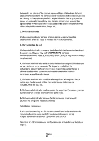trabajarán los clientes? Lo normal es que utilicen el Windows de turno
(actualmente Windows 7), pero cada día van saliendo buenas soluciones
en Linux y no hay que despreciarlo (especialmente desde que puedes
poner un ordenador sencillo (y más barato) poner Linux y correr las
aplicaciones Windows que necesitas (sabiendo que no instalarán otras
ni tendrás problemas de virus, bugs, etc).

2. Protocolos de red

Un buen administrador conoce a fondo como se comunican los
ordenadores entre sí. Todo el modelo TCP es fundamental.

3. Herramientas de red

Un buen Administrador conoce a fondo las distintas herramientas de red.
Escáner, etc. Hoy por hoy es FUNDAMENTAL conocer
herramientas como nessus, tcpdump y snort (aunque hay muchas mas y
muy buenas).

4. Un buen administrador está al tanto de las diversas posibilidades que
se van abriendo en el mercado. Tanto por la posibilidad de
actualizar o adquirir software nuevo que le permita agilizar la red o
ahorrar costes como por el hecho de estar al tanto de nuevas
amenazas y posibles soluciones.

5. Un buen administrador considera la seguridad e integridad de los
datos algo fundamental. Utiliza herramientas de detección de
intrusos, mira los log, etc.

6. Un buen administrador realiza copias de seguridad (en redes grandes
suele haber un técnico expresamente para esto).

7. Un buen administrador conoce fundamentos de programación
(aunque no programe necesariamente)

habilidades necesarias:

A si como también hoy en día las empresas Importante requieren de
requisitos básicos como también fundamentales como por ej:
Amplio dominio de Sistemas Operativos UNIX/Linux

Alto nivel en Administración y configuración de enrutadores y Switches
capa 3



                             Página
                             10
 