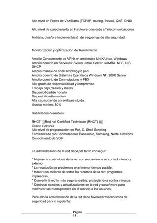 Alto nivel en Redes de Voz/Datos (TCP/IP, routing, firewall, QoS, DNS)

Alto nivel de conocimiento en Hardware orientado a Telecomunicaciones

Análisis, diseño e implementación de esquemas de alta seguridad


Monitorización y optimización del Rendimiento.

Amplio Conocimiento de VPNs en ambientes UNIX/Linux, Windows
Amplio dominio en Servicios: Syslog, email Server, SAMBA, NFS, NIS,
DHCP
Amplio manejo de shell scripting y/o perl
Amplio dominio de Sistemas Operativos Windows NT, 200X Server
Amplio dominio de Conmutadores y PBX
Alto grado de responsabilidad y compromiso
Trabajo bajo presión y metas
Disponibilidad de horario
Disponibilidad Inmediata
Alta capacidad de aprendizaje rápido
técnico mínimo: 80%

Habilidades deseables:

RHCT (((Red Hat Certfified Technician (RHCT) ))))
Oracle Services
Alto nivel de programación en Perl, C, Shell Scripting
Familiarizado con Conmutadores Panasonic, Samsung, Nortel Networks
Conocimiento de VoIP


La administración de la red debe por tanto conseguir:

* Mejorar la continuidad de la red con mecanismos de control interno y
externo.
* La resolución de problemas en el menor tiempo posible.
* Hacer uso eficiente de todos los recursos de la red: programas,
impresoras, ..
* Convertir la red lo más segura posible, protegiéndola contra intrusos.
* Controlar cambios y actualizaciones en la red y su software para
minimizar las interrupciones en el servicio a los usuarios.

Para ello la administración de la red debe favorecer mecanismos de
seguridad para lo siguiente:


                             Página
                             11
 