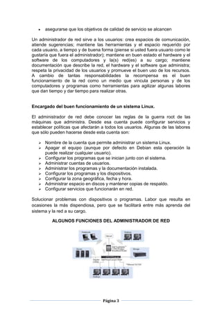 asegurarse que los objetivos de calidad de servicio se alcancen

Un administrador de red sirve a los usuarios: crea espacios de comunicación,
atiende sugerencias; mantiene las herramientas y el espacio requerido por
cada usuario, a tiempo y de buena forma (piense si usted fuera usuario como le
gustaría que fuera el administrador); mantiene en buen estado el hardware y el
software de los computadores y la(s) red(es) a su cargo; mantiene
documentación que describe la red, el hardware y el software que administra;
respeta la privacidad de los usuarios y promueve el buen uso de los recursos.
A cambio de tantas responsabilidades la recompensa es el buen
funcionamiento de la red como un medio que vincula personas y de los
computadores y programas como herramientas para agilizar algunas labores
que dan tiempo y dar tiempo para realizar otras.


Encargado del buen funcionamiento de un sistema Linux.

El administrador de red debe conocer las reglas de la guerra root de las
máquinas que administra. Desde esa cuenta puede configurar servicios y
establecer políticas que afectarán a todos los usuarios. Algunas de las labores
que sólo pueden hacerse desde esta cuenta son:

      Nombre de la cuenta que permite administrar un sistema Linux.
      Apagar el equipo (aunque por defecto en Debian esta operación la
       puede realizar cualquier usuario).
      Configurar los programas que se inician junto con el sistema.
      Administrar cuentas de usuarios.
      Administrar los programas y la documentación instalada.
      Configurar los programas y los dispositivos.
      Configurar la zona geográfica, fecha y hora.
      Administrar espacio en discos y mantener copias de respaldo.
      Configurar servicios que funcionarán en red.

Solucionar problemas con dispositivos o programas. Labor que resulta en
ocasiones la más dispendiosa, pero que se facilitará entre más aprenda del
sistema y la red a su cargo.

          ALGUNOS FUNCIONES DEL ADMINISTRADOR DE RED




                                   Página 3
 