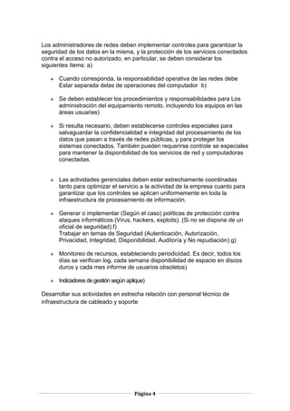 Los administradores de redes deben implementar controles para garantizar la
seguridad de los datos en la misma, y la protección de los servicios conectados
contra el acceso no autorizado, en particular, se deben considerar los
siguientes ítems: a)

      Cuando corresponda, la responsabilidad operativa de las redes debe
       Estar separada delas de operaciones del computador b)

      Se deben establecer los procedimientos y responsabilidades para Los
       administración del equipamiento remoto, incluyendo los equipos en las
       áreas usuarias)

      Si resulta necesario, deben establecerse controles especiales para
       salvaguardar la confidencialidad e integridad del procesamiento de los
       datos que pasan a través de redes públicas, y para proteger los
       sistemas conectados. También pueden requerirse controle se especiales
       para mantener la disponibilidad de los servicios de red y computadoras
       conectadas.


      Las actividades gerenciales deben estar estrechamente coordinadas
       tanto para optimizar el servicio a la actividad de la empresa cuanto para
       garantizar que los controles se aplican uniformemente en toda la
       infraestructura de procesamiento de información.

      Generar o implementar (Según el caso) políticas de protección contra
       ataques informáticos (Virus, hackers, exploits). (Si no se dispone de un
       oficial de seguridad).f)
       Trabajar en temas de Seguridad (Autenticación, Autorización,
       Privacidad, Integridad, Disponibilidad, Auditoría y No repudiación).g)

      Monitoreo de recursos, estableciendo periodicidad. Es decir, todos los
       días se verifican log, cada semana disponibilidad de espacio en discos
       duros y cada mes informe de usuarios obsoletos)

      Indicadores de gestión según aplique)

Desarrollar sus actividades en estrecha relación con personal técnico de
infraestructura de cableado y soporte




                                       Página 4
 