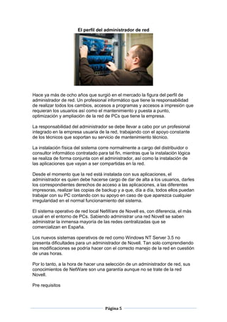 El perfil del administrador de red




Hace ya más de ocho años que surgió en el mercado la figura del perfil de
administrador de red. Un profesional informático que tiene la responsabilidad
de realizar todos los cambios, accesos a programas y accesos a impresión que
requieran los usuarios así como el mantenimiento y puesta a punto,
optimización y ampliación de la red de PCs que tiene la empresa.

La responsabilidad del administrador se debe llevar a cabo por un profesional
integrado en la empresa usuaria de la red, trabajando con el apoyo constante
de los técnicos que soportan su servicio de mantenimiento técnico.

La instalación física del sistema corre normalmente a cargo del distribuidor o
consultor informático contratado para tal fin, mientras que la instalación lógica
se realiza de forma conjunta con el administrador, así como la instalación de
las aplicaciones que vayan a ser compartidas en la red.

Desde el momento que la red está instalada con sus aplicaciones, el
administrador es quien debe hacerse cargo de dar de alta a los usuarios, darles
los correspondientes derechos de acceso a las aplicaciones, a las diferentes
impresoras, realizar las copias de backup y a que, día a día, todos ellos puedan
trabajar con su PC contando con su apoyo en caso de que aparezca cualquier
irregularidad en el normal funcionamiento del sistema.

El sistema operativo de red local NetWare de Novell es, con diferencia, el más
usual en el entorno de PCs. Sabiendo administrar una red Novell se saben
administrar la inmensa mayoría de las redes centralizadas que se
comercializan en España.

Los nuevos sistemas operativos de red como Windows NT Server 3.5 no
presenta dificultades para un administrador de Novell. Tan solo comprendiendo
las modificaciones se podría hacer con el correcto manejo de la red en cuestión
de unas horas.

Por lo tanto, a la hora de hacer una selección de un administrador de red, sus
conocimientos de NetWare son una garantía aunque no se trate de la red
Novell.

Pre requisitos




                                     Página 5
 