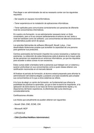 Para llegar a ser administrador de red es necesario contar con los siguientes
requisitos:

- Ser experto en equipos microinformáticos.

- Tener experiencia en la instalación de aplicaciones informáticas.

- Tener aptitudes para comunicarse correctamente con personas de diferente
nivel de conocimientos informáticos.

En cuanto a la formación, no es estrictamente necesario tener un título
universitario, pero sí lo es conocer perfectamente el entorno de red, tanto a
nivel de hardware como de software. Los conocimientos de telecomunicaciones
y/o telemática puede servir de apoyo.

Los grandes fabricantes de software (Microsoft, Novell, Lotus...) han
desarrollado titulaciones propias que acreditan la capacidad de una persona
para gestionar sus productos.

Centros autorizados de formación imparten los cursos necesarios y realizan los
exámenes. La obtención de estas titulaciones está al alcance de la mayor parte
de las personas con experiencia en entornos informáticos, ya que los requisitos
para acceder a estos cursos no son excesivos.

Estos cursos están orientados tanto a personas que trabajan con un sistema y
quieren profundizar en sus conocimientos como a quien desea obtener una
certificación reconocida en el mercado laboral

Al finalizar el período de formación, el alumno estará preparado para afrontar la
administración del sistema elegido y poseerá una base excelente para ampliar
sus conocimientos en lo que a otros sistemas se refiere.

A la hora de elegir un centro de formación, es fundamental que ofrezca la
posibilidad de practicar lo aprendido, ya que si bien la teoría es importante, si la
aplicación de dicha teoría no se hace de forma razonablemente rápida y no
disponemos del factor experiencia, la efectividad del curso disminuye
considerablemente.

Certificaciones oficiales

Los títulos que actualmente se pueden obtener son siguientes:

- Novell: CNA, CNE, ECNE, CNI

- Microsoft: MCP

- LOTUS:CLE

- CNA (Certified NetWare Administrator)




                                     Página 6
 