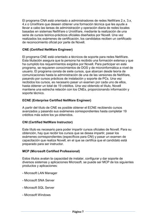 El programa CNA está orientado a administradores de redes NetWare 2.x, 3.x,
4.x o UnixWare que deseen obtener una formación técnica que les ayude a
llevar a cabo las tareas de administración y operación diaria de redes locales
basadas en sistemas NetWare o UnixWare, mediante la realización de una
serie de cursos teórico-prácticos oficiales diseñados por Novell. Una vez
realizados los exámenes de certificación, los candidatos reciben un certificado
de reconocimiento oficial por parte de Novell.

CNE (Certified NetWare Engineer)

El programa CNE está orientado a técnicos de soporte para redes NetWare.
Esta titulación asegura que la persona ha recibido una formación extensa y que
ha cumplido los requerimientos exigidos por Novell. Para participar en este
programa, se requieren conocimientos de DOS y de microinformática a nivel de
usuario. El programa consta de siete cursos, que abarcan desde teoría de
comunicaciones hasta la administración de una de las versiones de NetWare,
pasando por cursos prácticos de instalación y soporte de PCs. Una vez
recibidos los cursos, es necesario pasar un examen por cada uno de ellos,
hasta obtener un total de 19 créditos. Una vez obtenido el título, Novell
mantiene una estrecha relación con los CNEs, proporcionando información y
soporte técnico.

ECNE (Enterprise Certified NetWare Engineer)

A partir del título de CNE es posible obtener el ECNE recibiendo cursos
avanzados y pasando sus exámenes correspondientes hasta completar 19
créditos más sobre los ya obtenidos.

CNI (Certified NetWare Instructor)

Este título es necesario para poder impartir cursos oficiales de Novell. Para su
obtención, hay que recibir los cursos que se desea impartir, pasar los
exámenes correspondientes (específicos para CNI) y pasar un examen de
capacitación que realiza Novell, en el que se certifica que el candidato está
preparado para ser instructor.

MCP (Microsoft Certified Professional)

Estos títulos avalan la capacidad de instalar, configurar y dar soporte de
diversos sistemas y aplicaciones Microsoft. se puede ser MCP de los siguientes
productos y aplicaciones:

- Microsoft LAN Manager

- Microsoft SNA Server

- Microsoft SQL Server

- Microsoft Windows




                                    Página 7
 